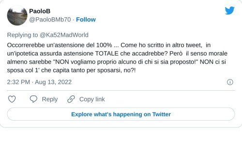 Occorrerebbe un'astensione del 100% ... Come ho scritto in altro tweet, in un'ipotetica assurda astensione TOTALE che accadrebbe? Però il senso morale almeno sarebbe "NON vogliamo proprio alcuno di chi si sia proposto!" NON ci si sposa col 1' che capita tanto per sposarsi, no?!  — PaoloB (@PaoloBMb70) August 13, 2022