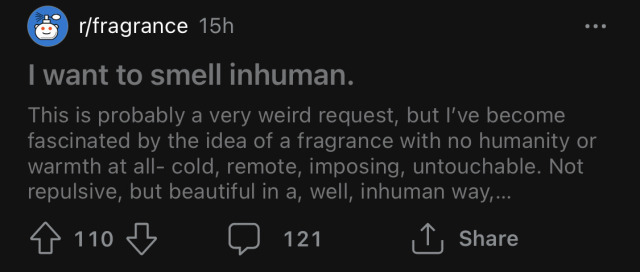Screenshot from the r/fragrance subreddit. 

Post title: "I want to smell inhuman." 

Post body: "This is probably a very weird request, but I've become fascinated by the idea of a fragrance with no humanity or warmth at all- cold, remote, imposing, untouchable. Not repulsive, but beautiful in a, well, inhuman way,..."