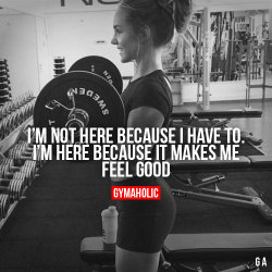 gymaaholic:  I’m Not Here Because I Have To I’m here because it makes me feel good. http://www.gymaholic.co 