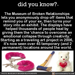 did-you-kno:  The Museum of Broken Relationships  lets you anonymously drop off items that  remind you of your ex, then turns your  story into an exhibit. The displays have helped thousands of people heal by  giving them the ‘chance to overcome an 
