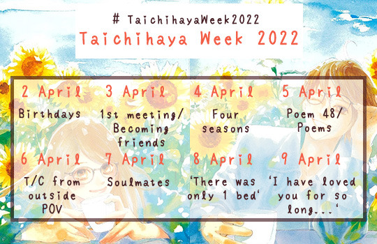Banner of prompts for Taichihaya Week 2022 2 April - Birthdays 3 April - First meeting/becoming friends 4 April - Four seasons 5 April - Poem 48 ("My own efforts in vain/Waves against the rocks")/poems 6 April - Taichihaya from an outsider's POV 7 April - Soulmates 8 April - "There was only one bed" 9 April - "I have loved you for so long, I don't know how to love anybody else"