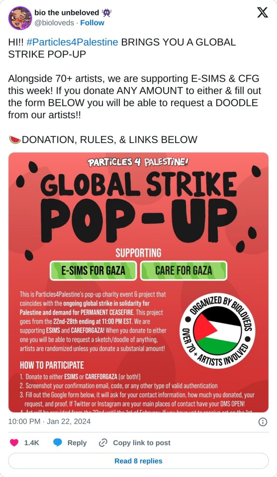 HI!! #Particles4Palestine BRINGS YOU A GLOBAL STRIKE POP-UP
Alongside 70+ artists, we are supporting E-SIMS & CFG this week! If you donate ANY AMOUNT to either & fill out the form BELOW you will be able to request a DOODLE from our artists!!
🍉DONATION, RULES, & LINKS BELOW pic.twitter.com/I5SLitHKgJ
— bio the unbeloved 👾 (@bioloveds) January 22, 2024