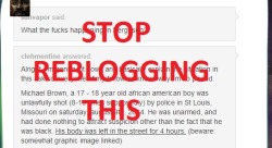 freakingdork:  samconbeat:  grouchythefish:  PSA: Please stop reblogging this post. I have seen this post at least 5 times tonight and it includes a link to a graphic image of Michael Brown’s dead body. The family of Michael Brown have asked that images