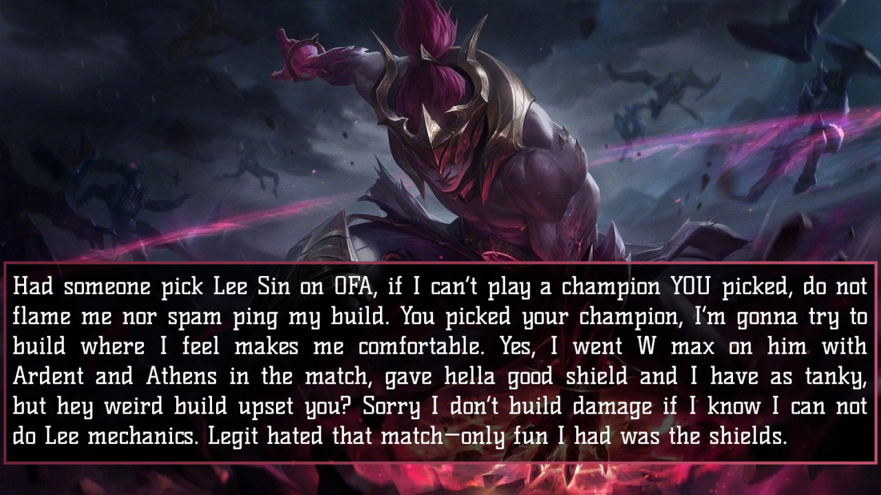 Had someone pick Lee Sin on OFA, if I can’t play a champion YOU picked, do not flame me nor spam ping my build. You picked your champion, I’m gonna try to build where I feel makes me comfortable. Yes, I went W max on him with Ardent and Athens in the...