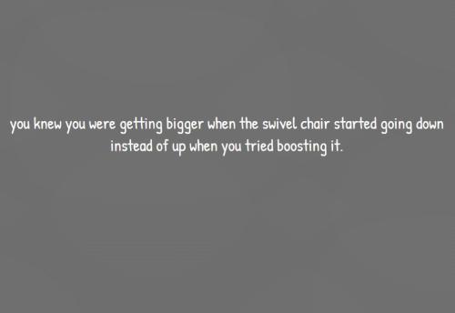 you knew you were getting bigger when the swivel chair started going down instead of up when you tri