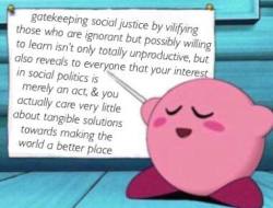 elierlick:  I used to be really into demonizing anyone who used the wrong language or said anything remotely problematic. I thought it was helpful. Not only was I wrong but in doing so I prevented people from learning and growing (myself included!). Kirby