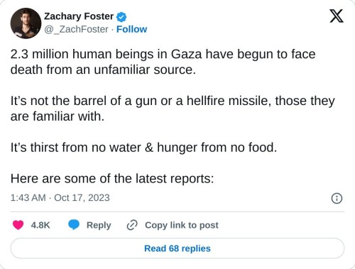 2.3 million human beings in Gaza have begun to face death from an unfamiliar source.

It’s not the barrel of a gun or a hellfire missile, those they are familiar with.

It’s thirst from no water & hunger from no food.

Here are some of the latest reports:

— Zachary Foster (@_ZachFoster) October 17, 2023
