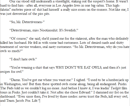 Our car stood still underneath a streetlight, staking out the suspect's home. It wasn't hard to find him - after all, everyone in Los Angeles lives in one big cabin. This high-falutin'' mobster piece of shit had himself a really nice room on the corners. Not like me; I was just downwind of the piss pits.
“So, Mr. Detectivemen-”
“Detectiveman, miss Nootinonhit. It's Swedish.”
“Of course,” she said; she'd joined me for the stakeout, after the man who definitely killed her husband. He fell in with some bad customers. Lots of denied cards and shitty treatment of service workers, real nasty customers. “So Mr. Detectiveman, why do you hate owls so much?”
“I don't hate owls.”
“You're wearing a shirt that says WHY DON'T WE EAT OWLS, and then it's just recipes for owl.”
“Damn. You've got me where you want me.” I sighed. “I used to be a lumberjack up in Washington, see? But then these spotted owls come along, being all endangered. Pricks. The Feds told us we couldn't log no more. And before I knew it, I was leadin' Twilight film tours in Forks. Just couldn't take it. Not after she chose Edward.” I slammed my fist on the dashboard. “Ever since then, I've lived by three credos: never trust the Feds, kill every owl, and Team. Jacob. For. Life.”