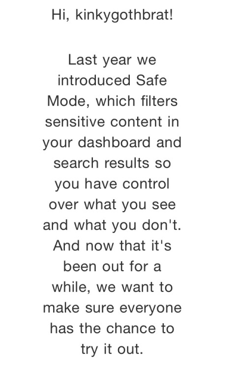 cutmeopenandbleedmedry: cameoamalthea:  petitequeen:  kinkygothbrat:   TURN OFF SAFE MODE Tumblr emailed me to say they are automatically turning on safe mode for all users to “try it out”.  Tell your followers to make sure they turn it off or they