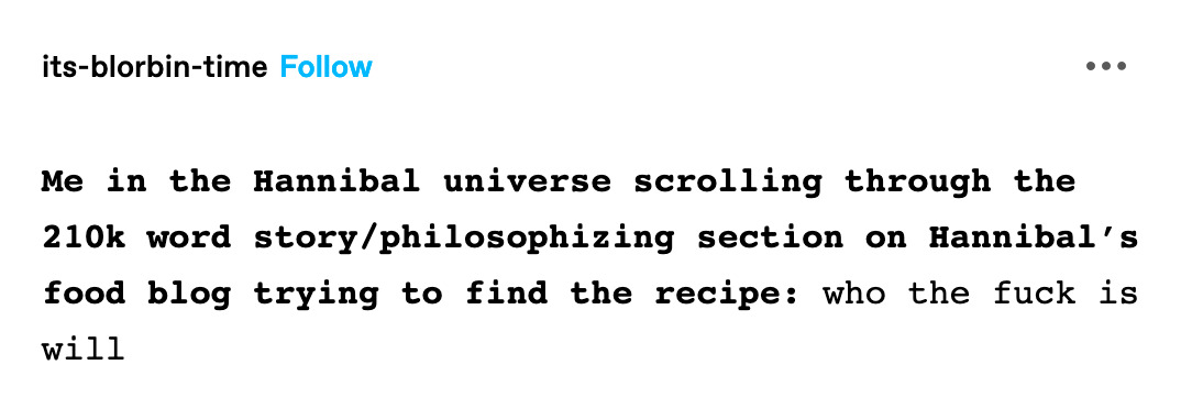 Screenshot of a tumblr post from user its-blorbin-time. Text reads: Me in the Hannibal universe scrolling through the 210k word story/philosophizing section on Hannibal’s food blog trying to find the recipe: who the fuck is will