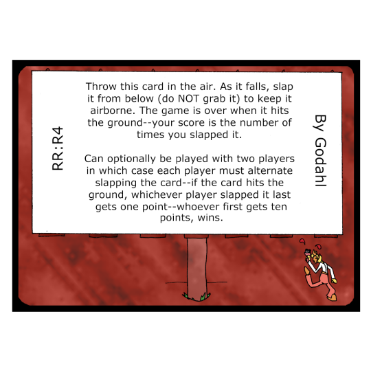 Throw this card in the air. As it falls, slap it from below (do not grab it) to keep it airborne. The game is over when it hits the ground. Your score is the number of times you slapped it. Can optionally be played with two players, in which case each player must alternate slapping the card. If the card hits the ground, whichever player slapped it last gets one point. Whoever first gets ten points, wins.