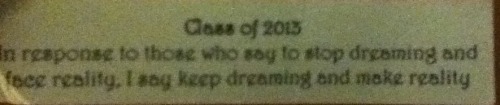 ‘In response to those who say to stop dreaming and face reality, I say keep dreaming and make reality’
This was from my yr12 English teacher, never really noticed it until now and it really is an amazing message.