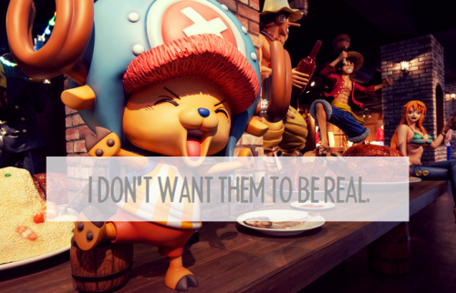 luffys-hat:My problem isn’t that my favourite characters aren’t real; it’s that I’m not fictional. I don’t want them to be real. What I desperately wish is that I could be fictional with them. It’s not that I want them here with me in this