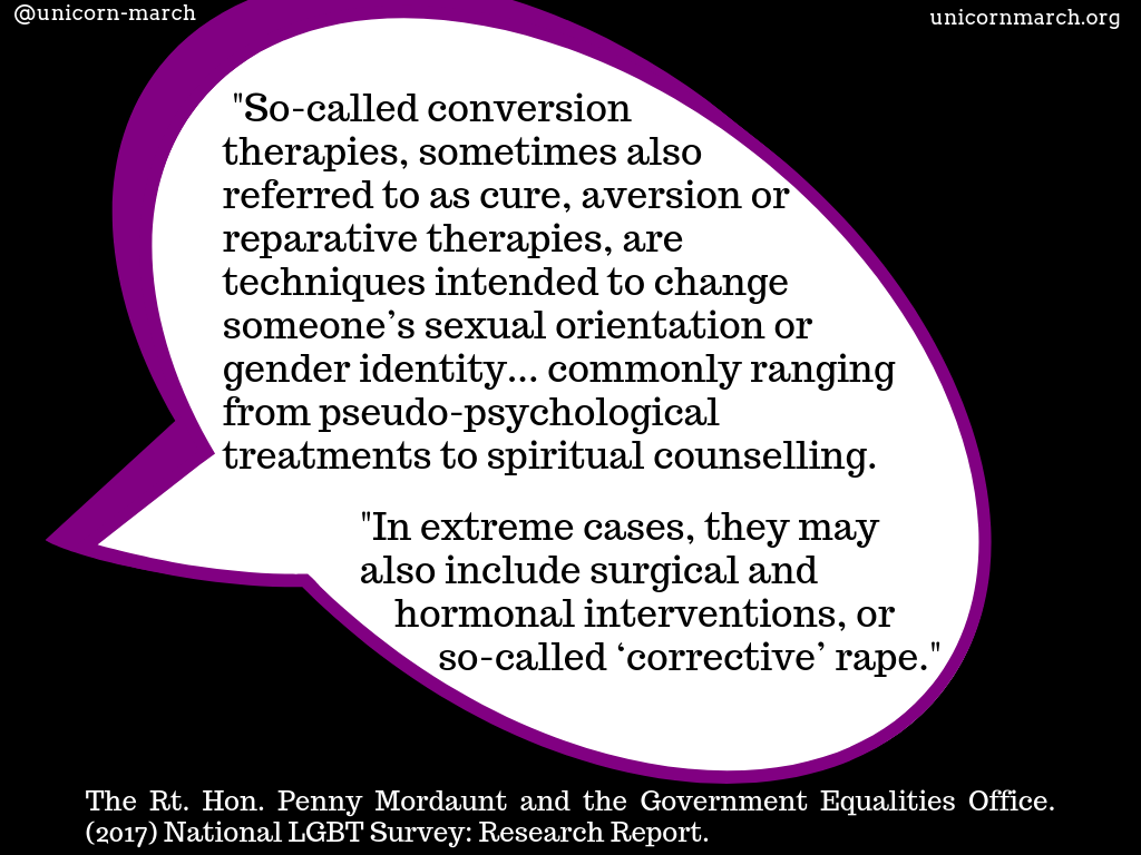 [A large, purple-edged, white speech bubble against a black background says, 'So-called conversion therapies, sometimes also referred to as cure, aversion or reparative therapies, are techniques intended to change someone’s sexual orientation or gender identity... commonly ranging from pseudo-psychological treatments to spiritual counselling.   In extreme cases, they may also include surgical and hormonal interventions, or so-called ‘corrective’ rape.'   The quote is attributed to 'The Rt. Hon. Penny Mordaunt and the Government Equalities Office. (2017) National LGBT Survey: Research Report.']