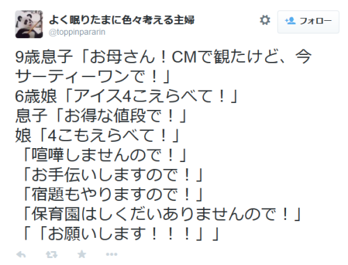 highlandvalley:  よく眠りたまに色々考える主婦さんはTwitterを使っています: “9歳息子「お母さん！CMで観たけど、今サーティーワンで！」 6歳娘「アイス4こえらべて！」 息子「お得な値段で！」