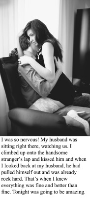 myeroticbunny:  I was so nervous! My husband was sitting right there, watching us. I climbed up onto the handsome stranger’s lap and kissed him and when I looked back at my husband, he had pulled himself out and was already rock hard. That’s when