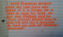 whoneedsfeminism:  I need feminism because when my law class was asked if it is illegal for a man to rape his wife, all but two students said no. Their reason? Because they’re married and she is obligated to have sex with her husband- whenever. 