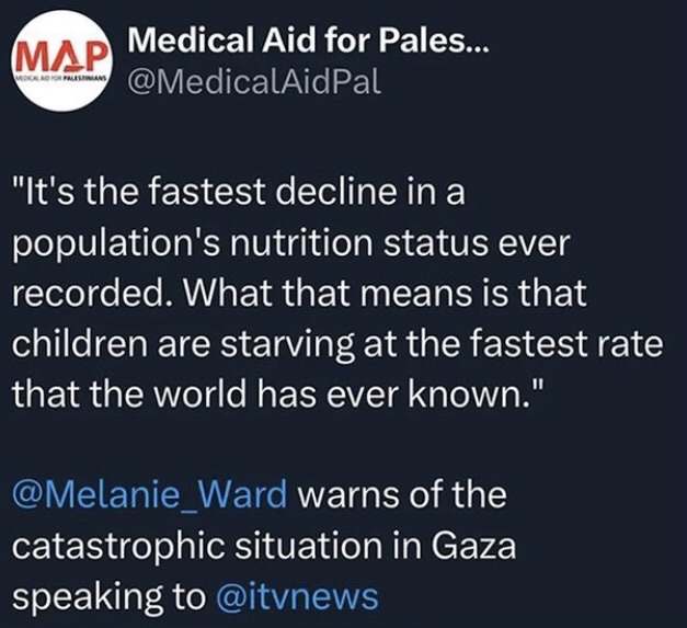 Tweet by Medical Aid for Palestine @MedicalAidPal: “It’s the fastest decline in a population’s nutrition status ever recorded. What that means is that children are starving at the fastest rate that the world has ever known.” @Melanie_Ward warns of the catastrophic situation in Gaza speaking to @ITVNews