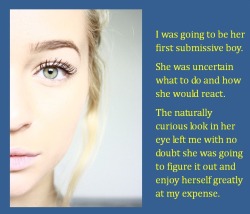 I was going to be her first submissive boy.She was uncertain what to do and how she would react.The naturally curious look in her eye left me with no doubt she was going to figure it out and enjoy herself greatly at my expense.