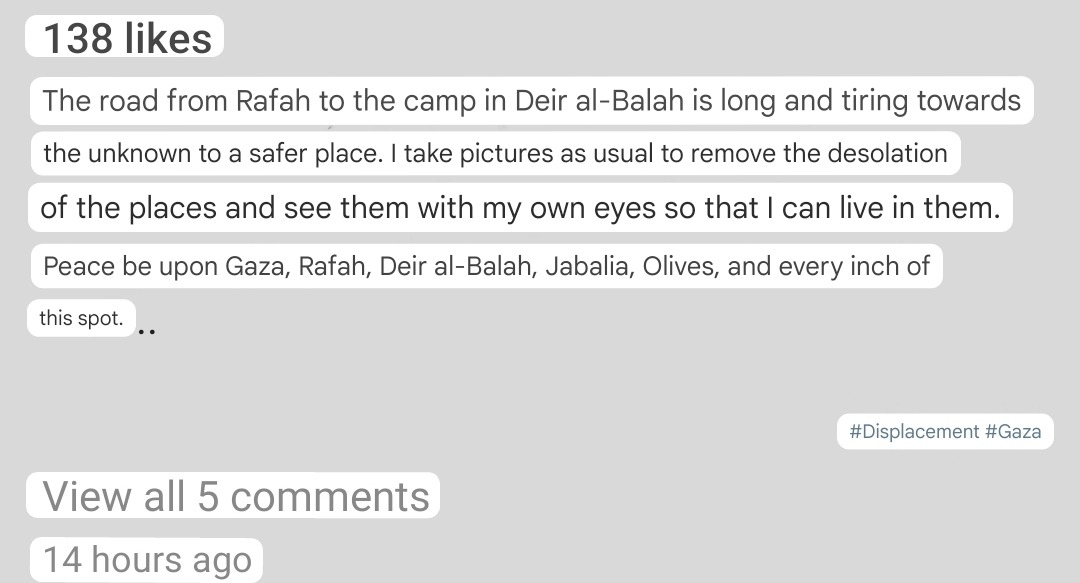 Kholoud's caption translated into English.  It says:  "The road from Rafah to the camp in Deir al-Balah is long and tiring towards the unknown to a safer place. I take pictures as usual to remove the desolation of the places and see them with my own eyes so that I can live in them. Peace be upon Gaza, Rafah, Deir al-Balah, Jabalia, Olives, and every inch of this spot. #Displacement #Gaza"