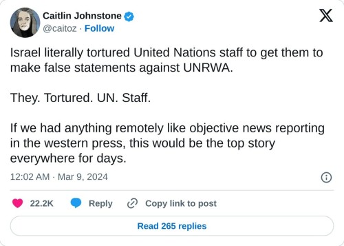 Israel literally tortured United Nations staff to get them to make false statements against UNRWA.   They. Tortured. UN. Staff.  If we had anything remotely like objective news reporting in the western press, this would be the top story everywhere for days.  — Caitlin Johnstone (@caitoz) March 9, 2024