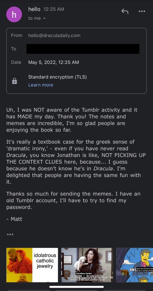 An email response from hello@draculadaily.com. Their response says: "Uh, I was NOT aware of the Tumblr activity and it has MADE my day. Thank you! The notes and memes are incredible, I'm so glad people are enjoying the book so far. It's really a textbook case for the greek sense of 'dramatic irony,' - even if you have never read Dracula, you know Jonathan is like, NOT PICKING UP THE CONTEXT CLUES here, because... I guess because he doesn't know he's in Dracula. I'm delighted that people are having the same fun with it. Thanks so much for sending the memes. I have an old Tumblr account, I'll have to try to find my password. - Matt." Underneath, you can see a few memes were attached to the original: a drake meme, a simspons one, a brooklyn nine-nine one. 