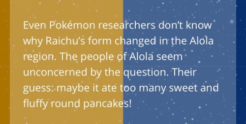 whirlcupwinner:  I love that no one knows how Raichu got the way it is in Alola and the locals are all like, “Uh, they ate too many awesome pancakes that we make” as an answer lol 