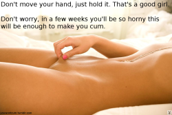 youwontcum:  Don’t move your hand, just hold it. That’s a good girl. Don’t worry, in a few weeks you’ll be so horny this will be enough to make you cum.