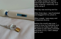 youwontcum:  My hubby locked my Hitachi wand last April Fool’s day for a joke, knowing I could only cum while using it.  First day was exciting and fun.  After three days, I was frustrated and begged him to unlock it.  After a week, I was angry and