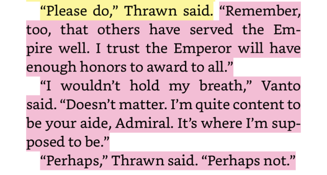 Screenshot of thrawn book one that reads: “Remember, too, that others have served the Empire well. I trust the Emperor will have enough honors to award to all.” “I wouldn’t hold my breath,” Vanto said. “Doesn’t matter. I’m quite content to be your aide, Admiral. It’s where I’m supposed to be.” “Perhaps,” Thrawn said. “Perhaps not.” 