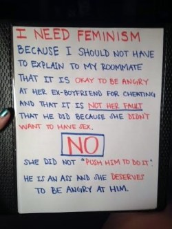 shahlalalalala:  ihatestupidshits:  whoneedsfeminism:  I need feminism because I shouldn’t have to explain to my roommate that it is okay to be angry at her ex-boyfriend for cheating on her and that it is not her fault that he did because she didn’t