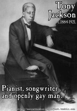 girljanitor:  secrethistoriesproject:  21. Tony Jackson  Ah, the dawning of the Jazz Age in Chicago. Divey drinking establishments, elegant suits and silk dresses, wonderful, wonderful music… and one ridiculously talented gay Black pianist and songwriter