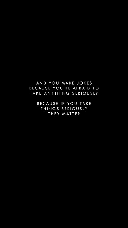 and you make jokes because you’re afraid to take anything seriously, because if you take things seri