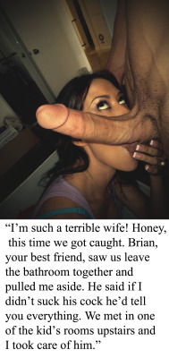 agoray:  myeroticbunny:  “I’m such a terrible wife! Honey, this time we got caught. Brian, your best friend, saw us leave the bathroom together and pulled me aside. He said if I didn’t suck his cock he’d tell you everything. We met in one of the