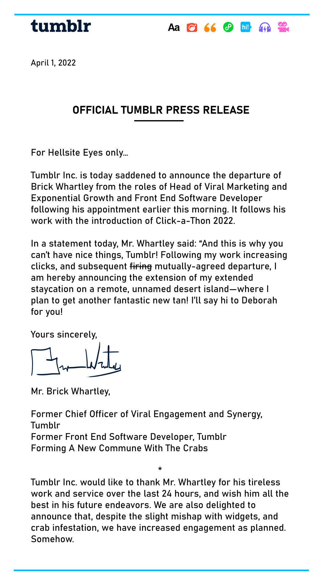 OFFICIAL TUMBLR PRESS RELEASE  For Hellsite Eyes only…,  Tumblr Inc. is today saddened to announce the departure of Brick Whartley from the roles of Head of Viral Marketing and Exponential Growth and Front End Software Developer following his appointment earlier this morning. It follows his work with the introduction of Click-a-Thon 2022. * In a statement today, Mr. Whartley said: “And this is why you can’t have nice things, Tumblr! Following my work increasing clicks, and subsequent firing mutually-agreed departure, I am hereby announcing the extension of my extended staycation on a remote, unnamed desert island—where I plan to get another fantastic new tan! I’ll say hi to Deborah for you!  Yours sincerely,   Mr. Brick Whartley,  Former Chief Officer of Viral Engagement and Synergy, Tumblr Former Front End Software Developer, Tumblr Forming A New Commune With The Crabs * Tumblr Inc. would like to thank Mr. Whartley for his tireless work and service over the last 24 hours, and wish him all the best in his future endeavors. We are also delighted to announce that, despite the slight mishap with widgets, and crab infestation, we have increased engagement as planned. Somehow.