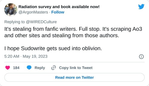 It's stealing from fanfic writers. Full stop. It's scraping Ao3 and other sites and stealing from those authors.
I hope Sudowrite gets sued into oblivion.
— Radiation survey and book available now! (@ArgonMasters) May 19, 2023