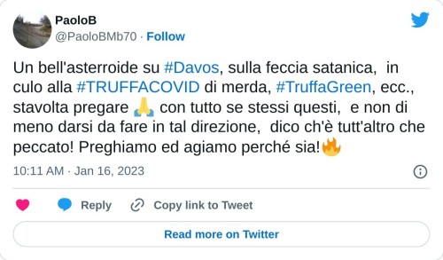 Un bell'asterroide su #Davos, sulla feccia satanica, in culo alla #TRUFFACOVID di merda, #TruffaGreen, ecc., stavolta pregare 🙏 con tutto se stessi questi, e non di meno darsi da fare in tal direzione, dico ch'è tutt'altro che peccato! Preghiamo ed agiamo perché sia!🔥  — PaoloB (@PaoloBMb70) January 16, 2023