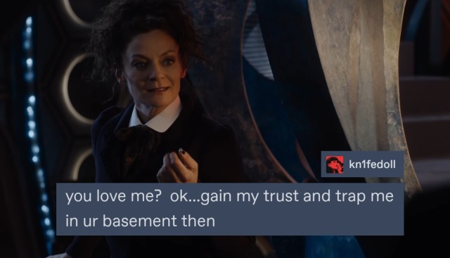 Missy, smiling with tears in her eyes: You love me?...Ok, gain my trust and trap me in your basement then.
