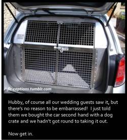 flr-captions:   Hubby, of course all our wedding guests saw it, but there’s no reason to be embarrassed!  I just told them we bought the car second hand with a dog crate and we hadn’t got round to taking it out.  Now get in.  Caption Credit: Uxorious