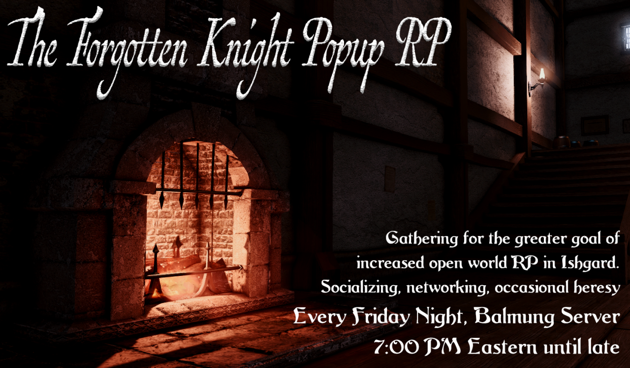 What? Forgotten Knight Pop-Up RP
When? Every Friday at 7:00 PM Eastern
Where? The Foundation - Forgotten Knight (Balmung Server)
Gathering for the greater good of increased open world RP in Ishgard. Socializing, networking, occasional heresy. Join us...