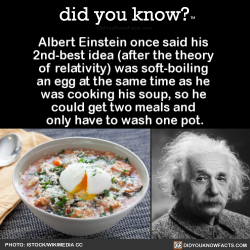 did-you-kno:  Albert Einstein once said his  2nd-best idea (after the theory  of relativity) was soft-boiling  an egg at the same time as he  was cooking his soup, so he  could get two meals and  only have to wash one pot.   Source Source 2