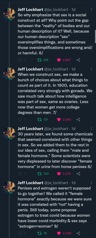 Jeff Lockhart (@jw_lockhart): (Cont'd) So why emphasize that sex is a social construct at all? Why point out the gap between the "reality" of bodies and our human description of it? Well, because our human description "sex" oversimplifies things, and sometimes those oversimplifications are wrong and/or harmful. 6/ When we construct sex, we make a bunch of choices about what things to count as part of it. In 1900, education correlated very strongly with gonads. We saw much talk about how intelligence was part of sex, same as ovaries. Less now that women get more college degrees than men. 7/ 30 years later, we found some chemicals that seemed correlated with other things in sex. So we added them to the rest in our idea of sex, calling them "male and female hormone." Some scientists were very displeased to later discover "female hormone" in urine from horse penises 8/ Penises and estrogen weren't supposed to go together! We called it "female hormone" exactly because we were sure it was correlated with *not* having a penis. Still today, some propose estrogen to treat covid because women have lower covid morbidity & sex says "estrogen=woman" 9/