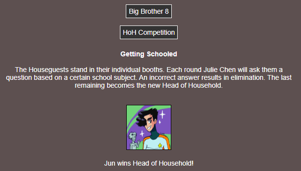 Text Summary: HoH Competition 3, Getting Schooled. The contestants answer trivia questions based on school subjects and get eliminated for incorrect answers. The last one standing is the new HoH. Jun wins!