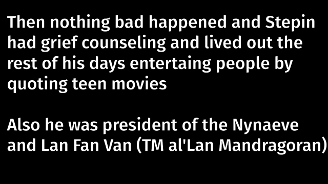 A black slide with white writing that says, "Then nothing bad happened and Stepin had grief counseling and lived out the rest of his days entertaining people by quoting teen movies. Also he was president of the Nynaeve and Lan Fan Van (trademark al'Lan Mandragoran)