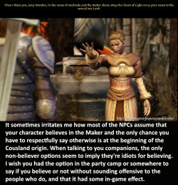 dragonageconfessions:  CONFESSION:    It sometimes irritates me how most of the NPCs assume that your character believes in the Maker and the only chance you have to respectfully say otherwise is at the beginning of the Cousland origin. When talking to