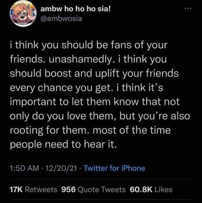 a screenshot of a Twitter post from @/ambwosia (name says “ambw ho ho ho sia!”). Bottom of the post says it was posted on 20 December 2021 (12/20/21) at 1:50am. Post reads “i think you should be fans of your friends. unashamedly. i think you should boost and uplift your friends every chance you get. i think it’s important to let them know that not only do you love them, but you’re also rooting for them. most of the time people need to hear it.”.