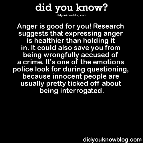 did-you-kno:  Anger is good for you! Research suggests that expressing anger is healthier than holding it in. It could also save you from being wrongfully accused of a crime. It’s one of the emotions police look for during questioning, because innocent