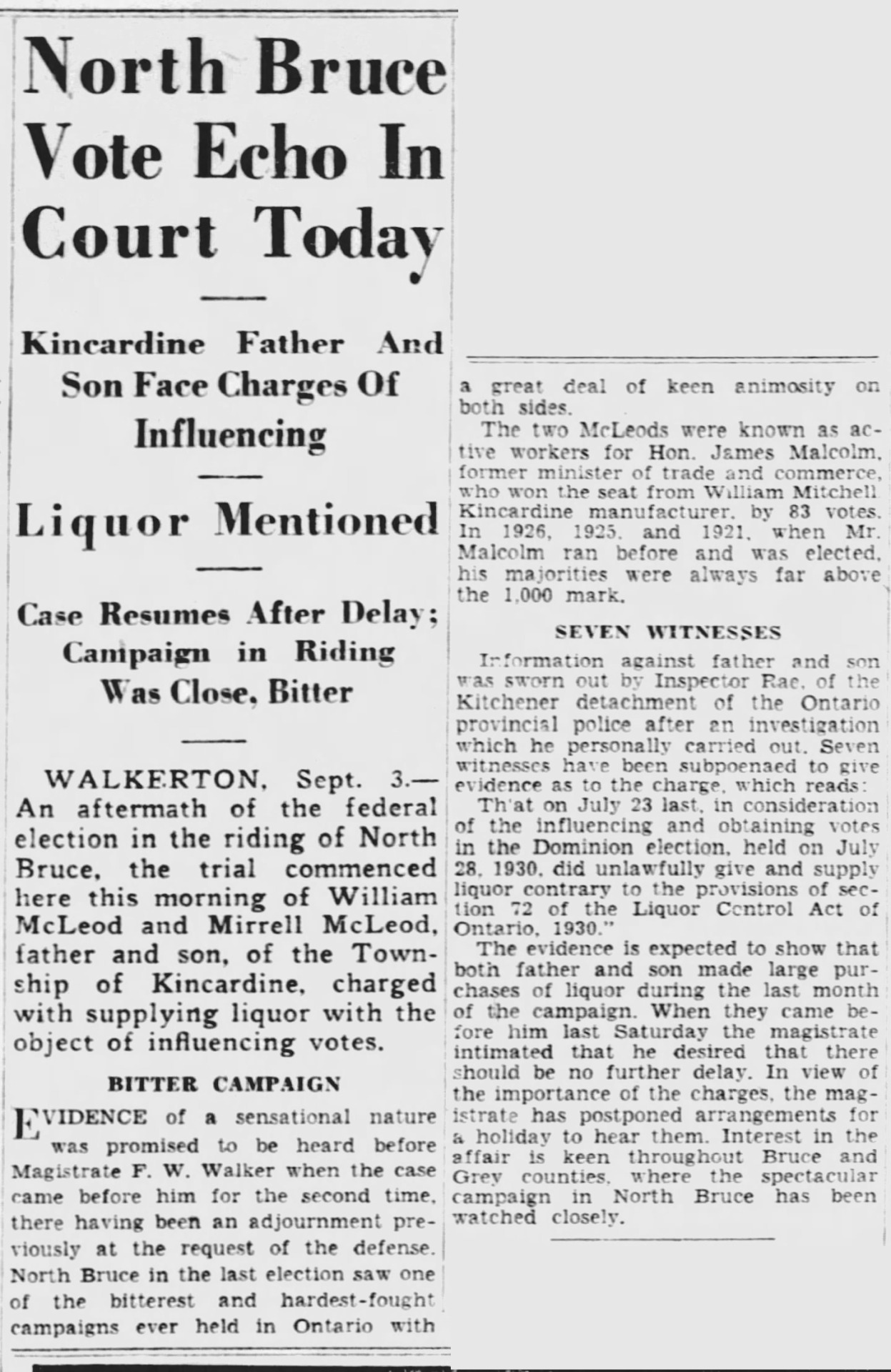 “North Bruce Vote Echo In Court Today,” Border Cities Star. September 3, 1930. Page 13. 
----
Kincardine Father And Son Face Charges Of Influencing 
---
Liquor Mentioned 
----
Case Resumes After Delay; Campaign in Riding Was Close, Bitter 
---
WALKERTON, Sept. 3. - An aftermath of the federal election in the riding of North Bruce, the trial commenced here this morning of William McLeod and Mirrell McLeod, father and son, of the Township of Kincardine, charged with supplying liquor with the object of influencing votes.BITTER CAMPAIGN
  EVIDENCE of a sensational nature was promised to be heard before Magistrate F. W. Walker when the case came before him for the second time, there having been an adjournment previously at the request of the defense. North Bruce in the last election saw one of the bitterest and hardest-fought campaigns ever held in Ontario with a great deal of keen animosity on both sides. 

The two McLeods were known as active workers for Hon. James Malcolm, former minister of trade and commerce, who won the seat from William Mitchell, manufacturer, by 83 votes. In 1926, 1925. and 1921. when Mr. Malcolm ran before and was elected, his majorities were always far above the 1.000 mark.

SEVEN WITNESSES 
Information against father and son was sworn out by Inspector Rae, of the Kitchener detachment of the Ontario provincial police after an investigation which he personally carried out. Seven witnesses have been subpoenaed to give evidence as to the charge, which reads: ‘That on July 23 last, in consideration of the influencing and obtaining votes in the Dominion election, held on July 28, 1930, did unlawfully give and supply liquor contrary to the provisions of section 72 of the Liquor Control Act of Ontario. 1930.’ The evidence is expected to show that both father and son made large purchases of liquor during the last month of the campaign. When they came before him last Saturday the magistrate intimated that he desired that there should be no further delay. In view of the importance of the charges the magistrate has postponed arrangements for a holiday to hear them. Interest in the affair is keen throughout Bruce and Grey counties where the spectacular campaon in North Bruce has been watched closely.   #walkteron#bruce county #1930 federal election #election count#vote tampering#vote buying#tight race#federal riding#political corruption#kincardine #get out the vote #election workers #house of commons  #parliament of canada  #member of parliament  #great depression in canada  #crime and punishment in canada  #history of crime and punishment in canada