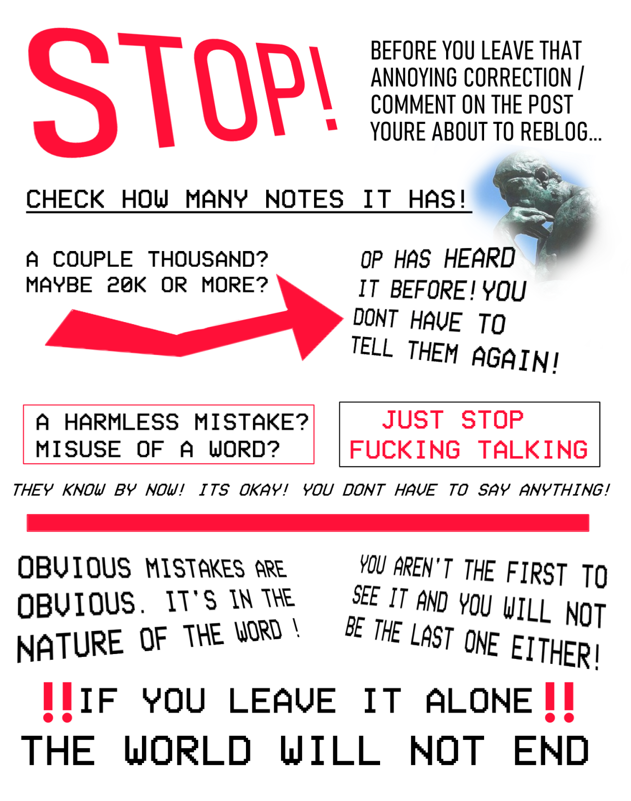 A text infographic. It says, in all capitals, "Stop! Before you leave an annoying correction/comment on that post you're about to reblog...Check how many notes it has! A couple thousand? 20 thousand or more?" A bright red arrow points to the next sentence. "OP has heard it before! You dont have to tell them again!" Two boxes below read "Harmless mistake? Misuse of a word?" & "Just stop fucking talking.". Below that in italics, it says "THEY KNOW BY NOW! YOU DONT HAVE TO SAY ANYTHING!" Theres a bright red bar, and text below that says "Obvious mistakes are obvious! It's in the nature of the word! You aren't the first person to see it, and you wont be the last! If you leave it alone, the world will not end!" There is a cropped photo of famous statue "the thinker" toward the top of the image.