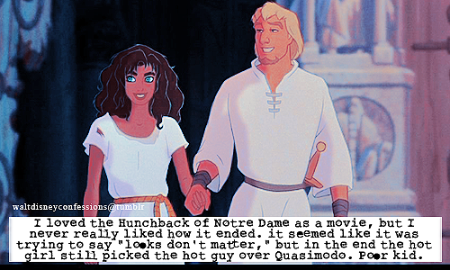 waltdisneyconfessions:   “I loved the Hunchback of Notre Dame as a movie, but I never really liked how it ended. it seemed like it was trying to say “looks don’t matter,” but in the end the hot girl still picked the hot guy over Quasimodo. Poor